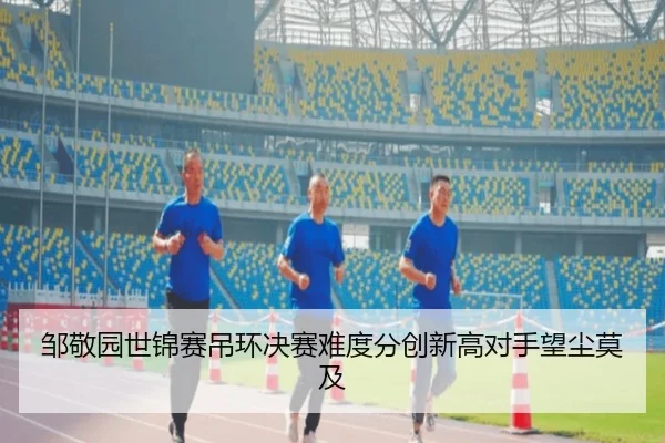 邹敬园世锦赛吊环决赛难度分创新高对手望尘莫及